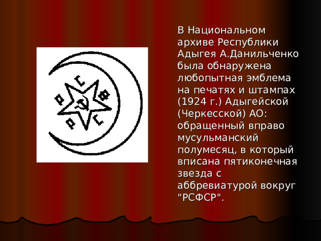   В Национальном архиве Республики Адыгея А.Данильченко была обнаружена любопытная эмблема на печатях и штампах (1924 г.) Адыгейской (Черкесской) АО: обращенный вправо мусульманский полумесяц, в который вписана пятиконечная звезда с аббревиатурой вокруг 