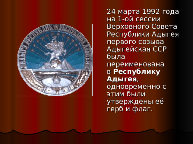   24 марта 1992 года на 1-ой сессии Верховного Совета Республики Адыгея первого созыва Адыгейская ССР была переименована в  Республику Адыгея , одновременно с этим были утверждены её герб и флаг. 