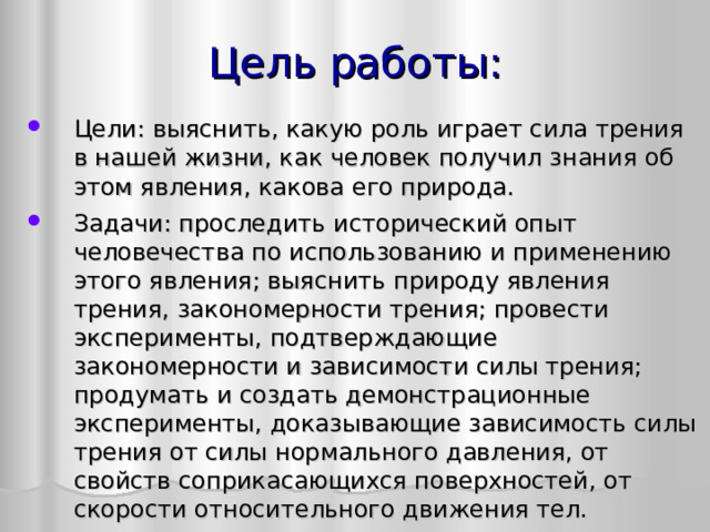 Цель работы: Цели: выяснить, какую роль играет сила трения в нашей жизни, как человек получил знания об этом явления, какова его природа. Задачи: проследить исторический опыт человечества по использованию и применению этого явления; выяснить природу явления трения, закономерности трения; провести эксперименты, подтверждающие закономерности и зависимости силы трения; продумать и создать демонстрационные эксперименты, доказывающие зависимость силы трения от силы нормального давления, от свойств соприкасающихся поверхностей, от скорости относительного движения тел.  