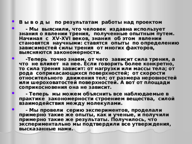 В ы в о д ы по результатам работы над проектом  - Мы выяснили, что человек издавна использует знания о явлении трения, полученные опытным путем. Начиная с XV - XVI веков, знания об этом явлении становятся научными: ставятся опыты по определению зависимостей силы трения от многих факторов, выясняются закономерности.  -Теперь точно знаем, от чего зависит сила трения, а что не влияет на нее. Если говорить более конкретно, то сила трения зависит: от нагрузки или массы тела; от рода соприкасающихся поверхностей; от скорости относительного движения тел; от размера неровностей или шероховатостей поверхностей. А вот от площади соприкосновения она не зависит.  - Теперь мы можем объяснить все наблюдаемые в практике закономерности строением вещества, силой взаимодействия между молекулами.  - Мы провели серию экспериментов, проделали примерно такие же опыты, как и ученые, и получили примерно такие же результаты. Получилось, что экспериментально мы подтвердили все утверждения, высказанные нами.   