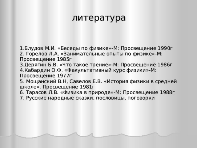 литература 1.Блудов М.И. «Беседы по физике»-М: Просвещение 1990г 2. Горелов Л.А. «Занимательные опыты по физике»-М: Просвещение 1985г 3.Дерягин Б.В. «Что такое трение»-М: Просвещение 1986г 4.Кабардин О.Ф. «Факультативный курс физики»-М: Просвещение 1977г 5. Мощанский В.Н, Савелов Е.В. «История физики в средней школе». Просвещение 1981г 6. Тарасов Л.В. «Физика в природе»-М: Просвещение 1988г 7. Русские народные сказки, пословицы, поговорки  