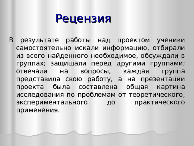 Рецензия В результате работы над проектом ученики самостоятельно искали информацию, отбирали из всего найденного необходимое, обсуждали в группах; защищали перед другими группами; отвечали на вопросы, каждая группа представила свою работу, а на презентации проекта была составлена общая картина исследования по проблемам от теоретического, экспериментального до практического применения.  