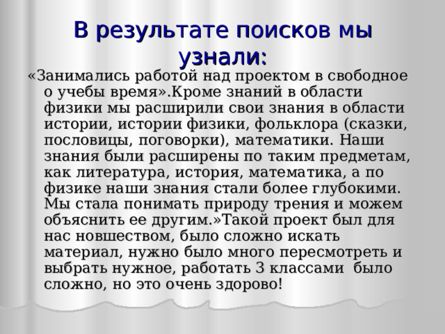 В результате поисков мы узнал и : «Занимались работой над проектом в свободное о учебы время».Кроме знаний в области физики мы расширили свои знания в области истории, истории физики, фольклора (сказки, пословицы, поговорки), математики. Наши знания были расширены по таким предметам, как литература, история, математика, а по физике наши знания стали более глубокими. Мы стала понимать природу трения и можем объяснить ее другим.»Такой проект был для нас новшеством, было сложно искать материал, нужно было много пересмотреть и выбрать нужное, работать 3 классами было сложно, но это очень здорово!  