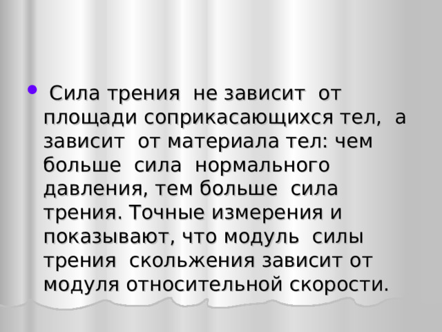  Сила трения не зависит от площади соприкасающихся тел, а зависит от материала тел: чем больше сила нормального давления, тем больше сила трения. Точные измерения и показывают, что модуль силы трения скольжения зависит от модуля относительной скорости. 