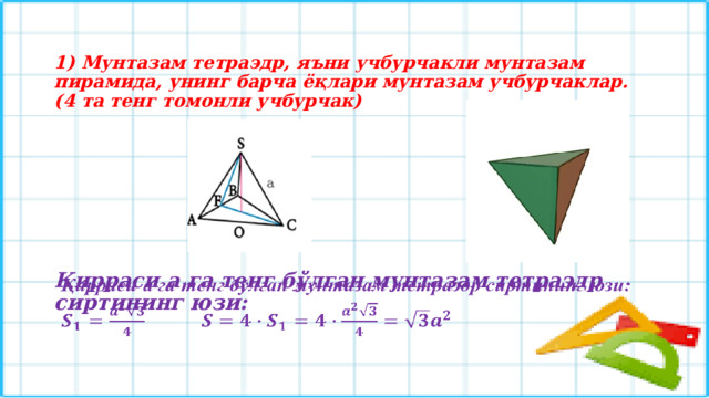 1) Мунтазам тетраэдр, яъни учбурчакли мунтазам пирамида, унинг барча ёқлари мунтазам учбурчаклар. (4 та тенг томонли учбурчак)  Қирраси а га тенг бўлган мунтазам тетраэдр сиртининг юзи:    