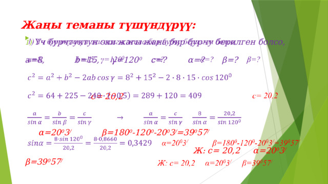 Жаңы теманы түшүндүрүү:   Үч бурчтуктун эки жагы жана бир бурчу берилген болсо,   а=8,   b=15,  γ=120 0   с=?   α=?   β=?   c= 20,2   α=20 0 3 /   β=180 0 -120 0 -20 0 3 / =39 0 57 /   Ж: c= 20,2 α=20 0 3 / β=39 0 57 / 