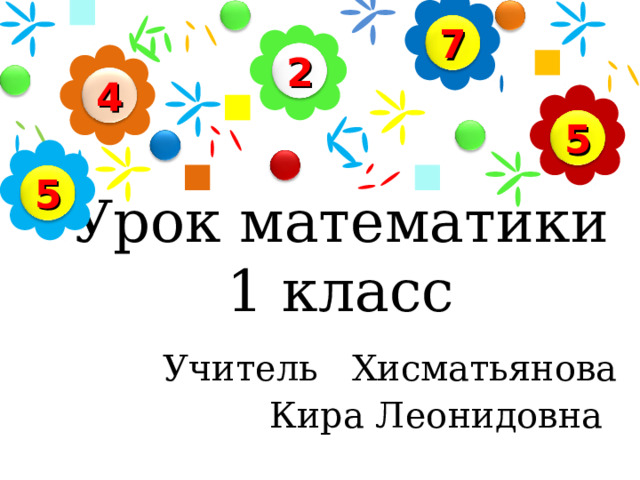 7 2 4 5 5 Урок математики  1 класс   Учитель Хисматьянова  Кира Леонидовна     
