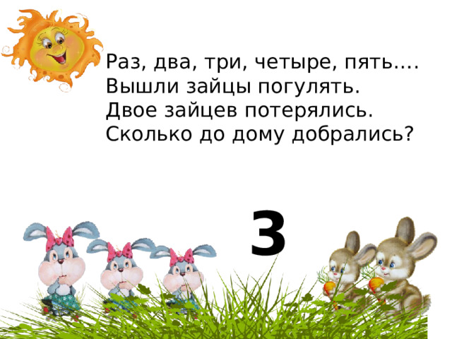 Раз, два, три, четыре, пять…. Вышли зайцы погулять. Двое зайцев потерялись. Сколько до дому добрались?  3 