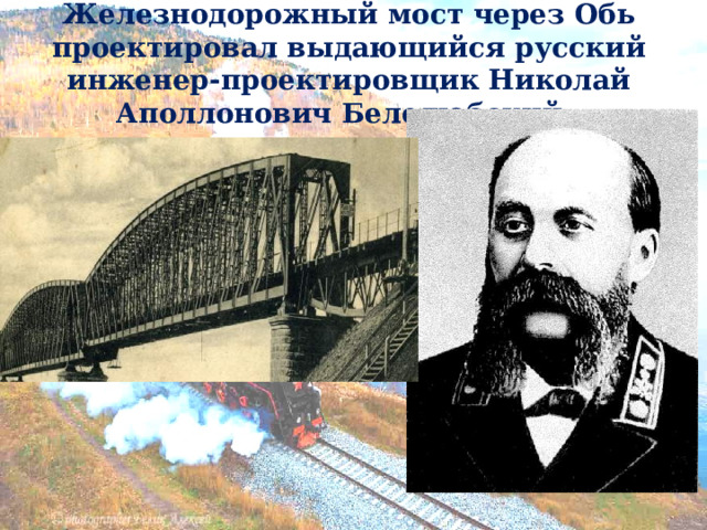 Железнодорожный мост через Обь проектировал выдающийся русский инженер-проектировщик Николай Аполлонович Белелюбский.   