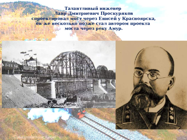  Талантливый инженер  Лавр Дмитриевич Проскуряков  спроектировал мост через Енисей у Красноярска,  он же несколько позже стал автором проекта  моста через реку Амур. 