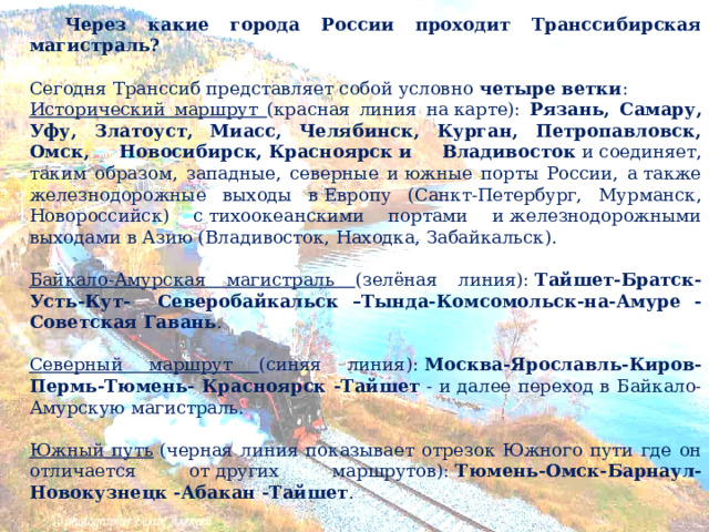  Через какие города России проходит Транссибирская магистраль? Сегодня Транссиб представляет собой условно  четыре ветки :  Исторический маршрут (красная линия на карте): Рязань, Самару, Уфу, Златоуст, Миасс, Челябинск, Курган, Петропавловск, Омск, Новосибирск, Красноярск   и Владивосток  и соединяет, таким образом, западные, северные и южные порты России, а также железнодорожные выходы в Европу (Санкт-Петербург, Мурманск, Новороссийск) с тихоокеанскими портами и железнодорожными выходами в Азию (Владивосток, Находка, Забайкальск). Байкало-Амурская магистраль (зелёная линия):  Тайшет-Братск-Усть-Кут- Северобайкальск –Тында-Комсомольск-на-Амуре -Советская Гавань . Северный маршрут (синяя линия):  Москва-Ярославль-Киров-Пермь-Тюмень- Красноярск -Тайшет  - и далее переход в Байкало-Амурскую магистраль. Южный путь  (черная линия показывает отрезок Южного пути где он отличается от других маршрутов):  Тюмень-Омск-Барнаул-Новокузнецк -Абакан -Тайшет . 