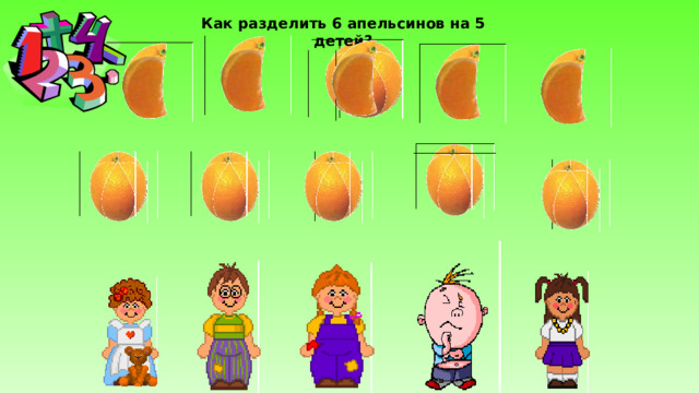 Как разделить 6 апельсинов на 5 детей? 