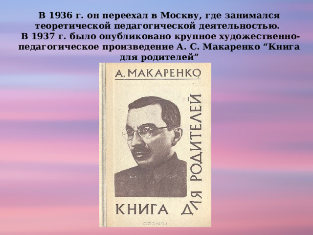 В 1936 г. он переехал в Москву, где занимался теоретической педагогической деятельностью.   В 1937 г. было опубликовано крупное художественно-педагогическое произведение А. С. Макаренко “Книга для родителей” 
