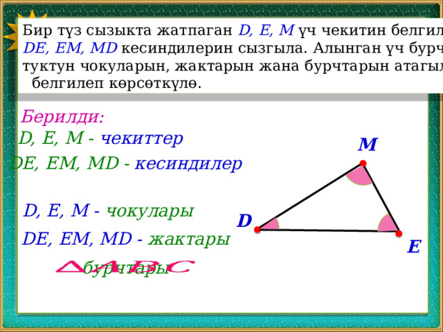 1 Бир түз сызыкта жатпаган D, E, M үч чекитин белгилеп, DE, EM, MD кесиндилерин сызгыла. Алынган үч бурч- туктун чокуларын, жактарын жана бурчтарын атагыла,  белгилеп көрсөткүлө. Берилди: D, E, M - чекиттер M DE, EM, MD - кесиндилер D, E, M - чокулары D DE, EM, MD - жактары E бурчтары   