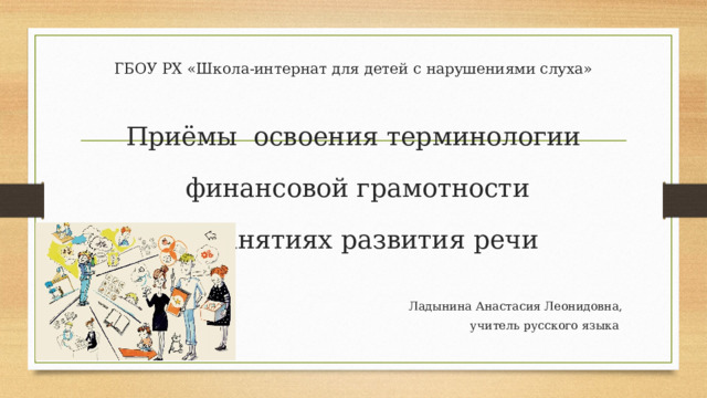 ГБОУ РХ «Школа-интернат для детей с нарушениями слуха» Приёмы освоения терминологии  финансовой грамотности  на занятиях развития речи Ладынина Анастасия Леонидовна, учитель русского языка 