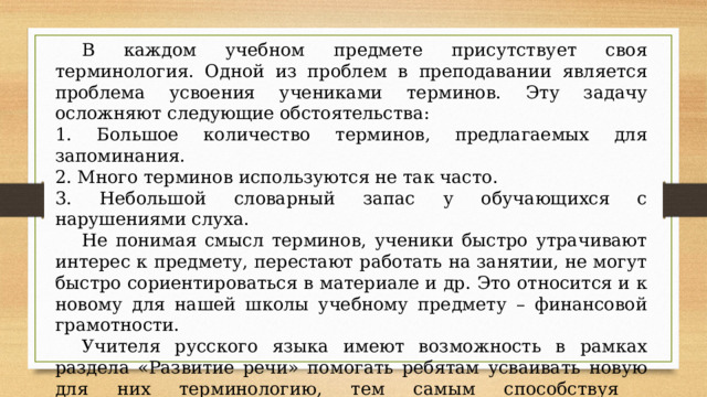  В каждом учебном предмете присутствует своя терминология. Одной из проблем в преподавании является проблема усвоения учениками терминов. Эту задачу осложняют следующие обстоятельства: 1. Большое количество терминов, предлагаемых для запоминания. 2. Много терминов используются не так часто. 3. Небольшой словарный запас у обучающихся с нарушениями слуха.  Не понимая смысл терминов, ученики быстро утрачивают интерес к предмету, перестают работать на занятии, не могут быстро сориентироваться в материале и др. Это относится и к новому для нашей школы учебному предмету – финансовой грамотности.  Учителя русского языка имеют возможность в рамках раздела «Развитие речи» помогать ребятам усваивать новую для них терминологию, тем самым способствуя формированию финансовой грамотности, расширению их знаний и возможностей, успешной социализации.  Некоторые приёмы нашей работы и представляем сегодня. 