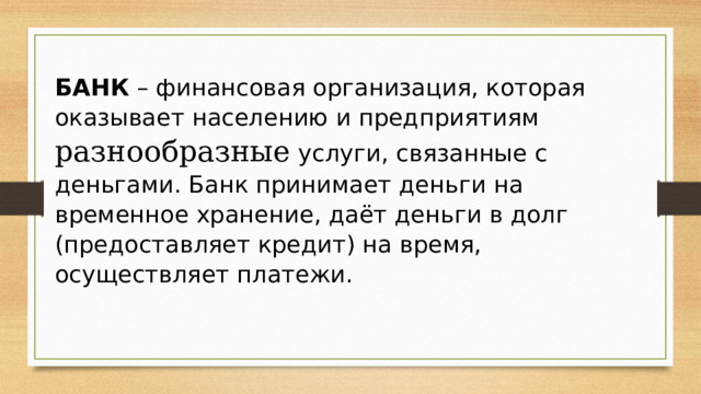 БАНК  – финансовая организация, которая оказывает населению и предприятиям разнообразные услуги, связанные с деньгами. Банк принимает деньги на временное хранение, даёт деньги в долг (предоставляет кредит) на время, осуществляет платежи. 