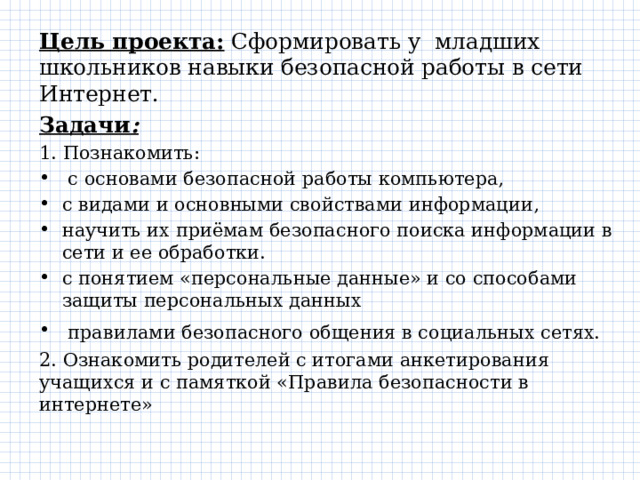 Цель проекта: Сформировать у  младших школьников навыки безопасной работы в сети Интернет. Задачи : 1. Познакомить:  с основами безопасной работы компьютера, с видами и основными свойствами информации, научить их приёмам безопасного поиска информации в сети и ее обработки. с понятием «персональные данные» и со способами защиты персональных данных  правилами безопасного общения в социальных сетях.     2. Ознакомить родителей с итогами анкетирования учащихся и с памяткой «Правила безопасности в интернете» 