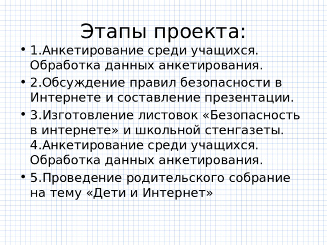 Этапы проекта: 1.Анкетирование среди учащихся. Обработка данных анкетирования. 2.Обсуждение правил безопасности в Интернете и составление презентации. 3.Изготовление листовок «Безопасность в интернете» и школьной стенгазеты. 4.Анкетирование среди учащихся. Обработка данных анкетирования. 5.Проведение родительского собрание на тему «Дети и Интернет» 