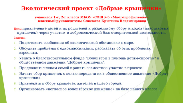 Экологический проект «Добрые крышечки»   учащиеся 1-г, 2-г класса МБОУ «СОШ №5 «Многопрофильная»  классный руководитель: Слискова Кристина Владимировна Цель: привлечение детей и их родителей к раздельному сбору отходов (пластиковых крышечек) через участие  в добровольческой благотворительной деятельности. Задачи: Подготовить сообщения об экологической обстановке в мире. Обсудить проблемы с одноклассниками, рассказать об этих проблемах взрослым. Узнать о благотворительном фонде 