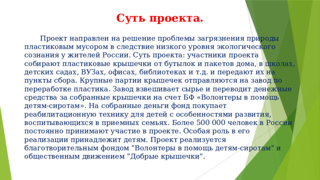 Суть проекта.  Проект направлен на решение проблемы загрязнения природы пластиковым мусором в следствие низкого уровня экологического сознания у жителей России. Суть проекта: участники проекта собирают пластиковые крышечки от бутылок и пакетов дома, в школах, детских садах, ВУЗах, офисах, библиотеках и т.д. и передают их на пункты сбора. Крупные партии крышечек отправляются на завод по переработке пластика. Завод взвешивает сырье и переводит денежные средства за собранные крышечки на счет БФ «Волонтеры в помощь детям-сиротам». На собранные деньги фонд покупает реабилитационную технику для детей с особенностями развития, воспитывающихся в приемных семьях. Более 500 000 человек в России постоянно принимают участие в проекте. Особая роль в его реализации принадлежит детям. Проект реализуется благотворительным фондом 