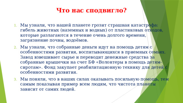 Что нас сподвигло? Мы узнали, что нашей планете грозит страшная катастрофа: гибель животных (наземных и водных) от пластиковых отходов, которые разлагаются в течение очень долгого времени, загрязнение почвы, водоёмов. Мы узнали, что собранные деньги идут на помощь детям с особенностями развития, воспитывающихся в приемных семьях. Завод взвешивает сырье и переводит денежные средства за собранные крышечки на счет БФ «Волонтеры в помощь детям-сиротам». Фонд закупает реабилитационную технику для детей с особенностями развития. Мы поняли, что в наших силах оказывать посильную помощь, тем самым показывая пример всем людям, что чистота планеты зависит от самих людей. 