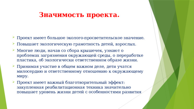 Значимость проекта. Проект имеет большое эколого-просветительское значение. Повышает экологическую грамотность детей, взрослых. Многие люди, начав со сбора крышечек, узнают о проблемах загрязнения окружающей среды, о переработке пластика, об экологически ответственном образе жизни. Принимая участие в общем важном деле, дети учатся милосердию и ответственному отношению к окружающему миру. Проект имеет важный благотворительный эффект: закупленная реабилитационная техника значительно повышает уровень жизни детей с особенностями развития 