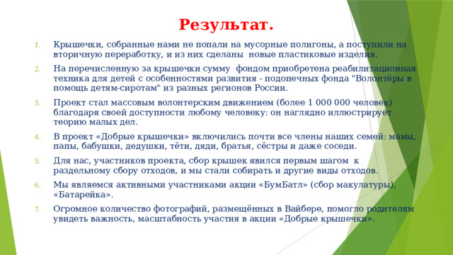 Результат. Крышечки, собранные нами не попали на мусорные полигоны, а поступили на вторичную переработку, и из них сделаны  новые пластиковые изделия.  На перечисленную за крышечки сумму  фондом приобретена реабилитационная техника для детей с особенностями развития - подопечных фонда 