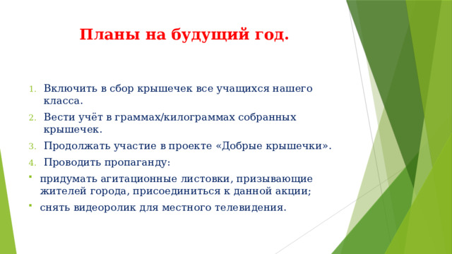 Планы на будущий год. Включить в сбор крышечек все учащихся нашего класса. Вести учёт в граммах/килограммах собранных крышечек. Продолжать участие в проекте «Добрые крышечки». Проводить пропаганду: придумать агитационные листовки, призывающие жителей города, присоединиться к данной акции; снять видеоролик для местного телевидения. 