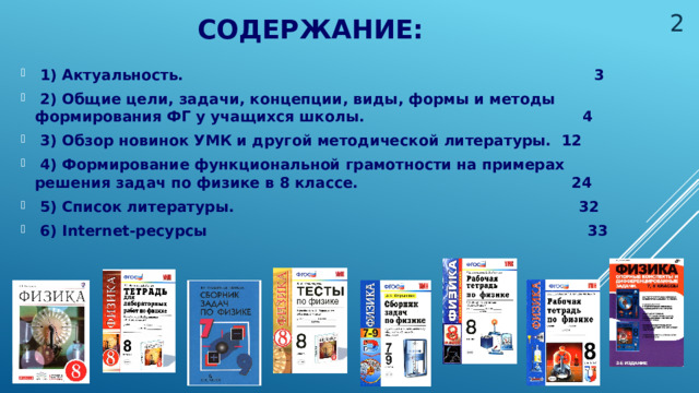  Содержание:  1) Актуальность. 3  2) Общие цели, задачи, концепции, виды, формы и методы формирования ФГ у учащихся школы. 4  3) Обзор новинок УМК и другой методической литературы. 12  4) Формирование функциональной грамотности на примерах решения задач по физике в 8 классе. 24  5) Список литературы. 32  6) Internet-ресурсы 33 