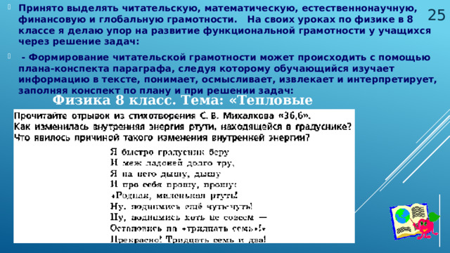 Принято выделять читательскую, математическую, естественнонаучную, финансовую и глобальную грамотности. На своих уроках по физике в 8 классе я делаю упор на развитие функциональной грамотности у учащихся через решение задач:  - Формирование читательской грамотности может происходить с помощью плана-конспекта параграфа, следуя которому обучающийся изучает информацию в тексте, понимает, осмысливает, извлекает и интерпретирует, заполняя конспект по плану и при решении задач:  Физика 8 класс. Тема: « Тепловые явления » 