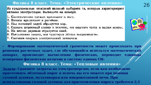 Физика 8 класс. Тема: « Электрические явления »  - Формирование математической грамотности может происходить при решении расчетных задач, где обучающийся используя математический аппарат, производит вычисления физических, переводит единицы измерения физических величин в систему единиц СИ: Физика 8 класс. Тема: «Тепловые явления» Задача : Сравните затраты на электроэнергию, если вам необходимо приготовить яблочный пирог и испечь вы его можете при помощи газовой духовки, мультиварки или микроволновой печи. При использовании газовой духовки для приготовления пирога требуется 2,5 МДж теплоты, мультиварка мощностью 900 Вт готовит его в течение 40 мин, а микроволновая печь мощностью 800 Вт, в течение 35 мин.  