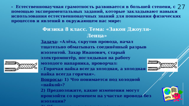  - Естественнонаучная грамотность развивается в большей степени, с помощью экспериментальных заданий, которые закладывают навыки использования естественнонаучных знаний для понимания физических процессов и явлений в окружающем нас мире:  Физика 8 класс. Тема: «Закон Джоуля- Ленца» Задача : «Алёха, скрутив провода, начал тщательно обматывать соединённый разрыв изолентой. Захар Иванович, старый электромонтёр, поглядывая на работу молодого напарника, проворчал: - Горячая пайка всегда холодная, а холодная пайка всегда горячая». Вопросы : 1) Что понимается под холодной «пайкой»? 2) Предположите, какие изменения могут произойти со временем на участке провода без изоляции?  3) Объясните, как следует понимать профессиональную поговорку Захара Ивановича? 