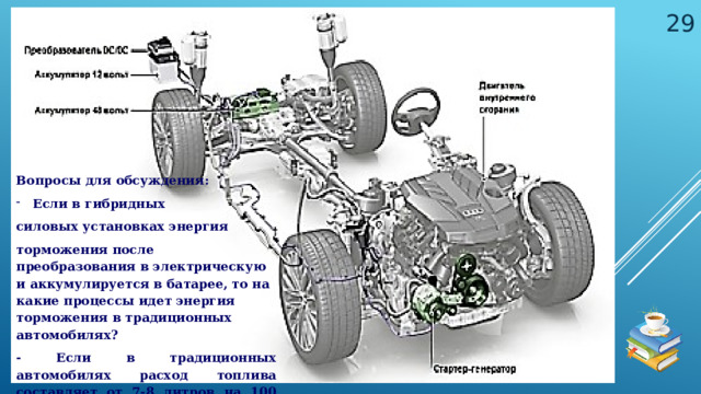 Вопросы для обсуждения: Если в гибридных силовых установках энергия торможения после преобразования в электрическую и аккумулируется в батарее, то на какие процессы идет энергия торможения в традиционных автомобилях? - Если в традиционных автомобилях расход топлива составляет от 7-8 литров на 100 км, то в гибридных – от 3-4 литров. Какова основная причина такой экономии топлива? 