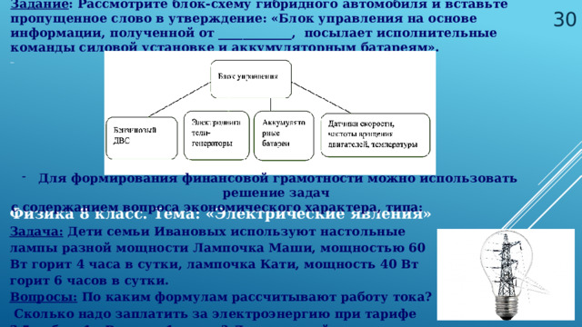 Задание : Рассмотрите блок-схему гибридного автомобиля и вставьте пропущенное слово в утверждение: «Блок управления на основе информации, полученной от ____________, посылает исполнительные команды силовой установке и аккумуляторным батареям». _  Для формирования финансовой грамотности можно использовать решение задач с содержанием вопроса экономического характера, типа: Физика 8 класс. Тема: «Электрические явления» Задача: Дети семьи Ивановых используют настольные лампы разной мощности Лампочка Маши, мощностью 60 Вт горит 4 часа в сутки, лампочка Кати, мощность 40 Вт горит 6 часов в сутки. Вопросы: По каким формулам рассчитывают работу тока? Сколько надо заплатить за электроэнергию при тарифе 3,5 руб за 1 кВт×ч за 1 месяц? Лампы какой мощности использовать выгоднее?  