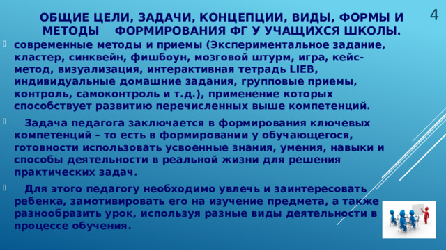  Общие цели, задачи, концепции, виды, формы и методы формирования ФГ у учащихся школы. современные методы и приемы (Экспериментальное задание, кластер, синквейн, фишбоун, мозговой штурм, игра, кейс-метод, визуализация, интерактивная тетрадь LIEB, индивидуальные домашние задания, групповые приемы, контроль, самоконтроль и т.д.), применение которых способствует развитию перечисленных выше компетенций.  Задача педагога заключается в формирования ключевых компетенций – то есть в формировании у обучающегося, готовности использовать усвоенные знания, умения, навыки и способы деятельности в реальной жизни для решения практических задач.  Для этого педагогу необходимо увлечь и заинтересовать ребенка, замотивировать его на изучение предмета, а также разнообразить урок, используя разные виды деятельности в процессе обучения.   