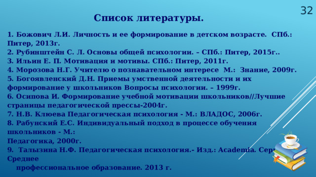  Список литературы. 1. Божович Л.И. Личность и ее формирование в детском возрасте. СПб.: Питер, 2013г. 2. Рубинштейн С. Л. Основы общей психологии. – СПб.: Питер, 2015г.. 3. Ильин Е. П. Мотивация и мотивы. СПб.: Питер, 2011г. 4. Морозова Н.Г. Учителю о познавательном интересе М.: Знание, 2009г. 5. Богоявленский Д.Н. Приемы умственной деятельности и их формирование у школьников Вопросы психологии. – 1999г. 6. Осипова И. Формирование учебной мотивации школьников//Лучшие страницы педагогической прессы-2004г. 7. Н.В. Клюева Педагогическая психология - М.: ВЛАДОС, 2006г. 8. Рабунский Е.С. Индивидуальный подход в процессе обучения школьников - М.: Педагогика, 2000г. 9. Талызина Н.Ф. Педагогическая психология.- Изд.: Academia. Серия: Среднее  профессиональное образование. 2013 г. 