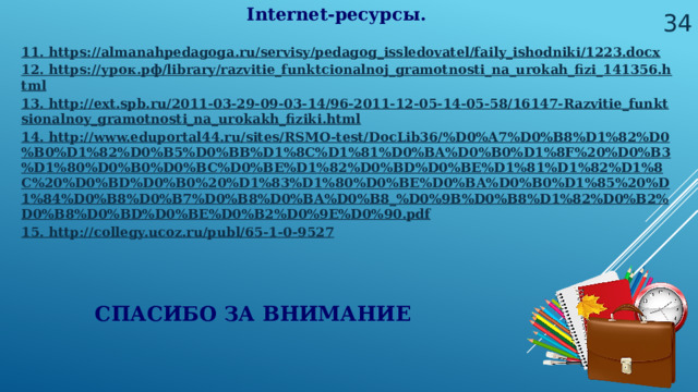  Internet-ресурсы. 11. https://almanahpedagoga.ru/servisy/pedagog_issledovatel/faily_ishodniki/1223.docx 12. https://урок.рф/library/razvitie_funktcionalnoj_gramotnosti_na_urokah_fizi_141356.html 13. http://ext.spb.ru/2011-03-29-09-03-14/96-2011-12-05-14-05-58/16147-Razvitie_funktsionalnoy_gramotnosti_na_urokakh_fiziki.html 14. http://www.eduportal44.ru/sites/RSMO-test/DocLib36/%D0%A7%D0%B8%D1%82%D0%B0%D1%82%D0%B5%D0%BB%D1%8C%D1%81%D0%BA%D0%B0%D1%8F%20%D0%B3%D1%80%D0%B0%D0%BC%D0%BE%D1%82%D0%BD%D0%BE%D1%81%D1%82%D1%8C%20%D0%BD%D0%B0%20%D1%83%D1%80%D0%BE%D0%BA%D0%B0%D1%85%20%D1%84%D0%B8%D0%B7%D0%B8%D0%BA%D0%B8_%D0%9B%D0%B8%D1%82%D0%B2%D0%B8%D0%BD%D0%BE%D0%B2%D0%9E%D0%90.pdf 15. http://collegy.ucoz.ru/publ/65-1-0-9527 СПАСИБО ЗА ВНИМАНИЕ 