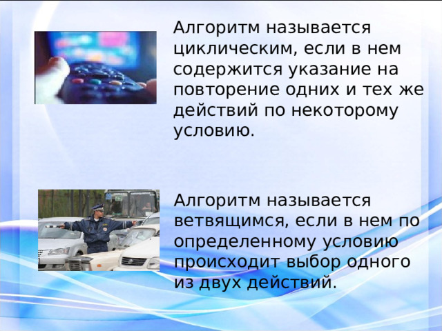 Алгоритм называется циклическим, если в нем содержится указание на повторение одних и тех же действий по некоторому условию. Алгоритм называется ветвящимся, если в нем по определенному условию происходит выбор одного из двух действий.  