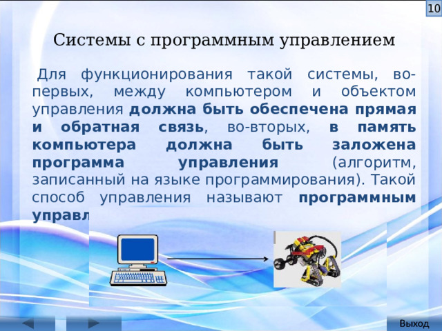 Системы с программным управлением   Для функционирования такой системы, во-первых, между ком­пьютером и объектом управления должна быть обеспечена прямая и обратная связь , во-вторых, в память компьютера должна быть заложена программа управления (алгоритм, записанный на языке про­граммирования). Такой способ управления называют про­граммным управлением. Для функционирования такой системы, во-первых, между ком­пьютером и объектом управления должна быть обеспечена прямая и обратная связь, во-вторых, в память компьютера должна быть зало­жена программа управления (алгоритм, записанный на языке про­граммирования). Поэтому такой способ управления называют про­граммным управлением.  