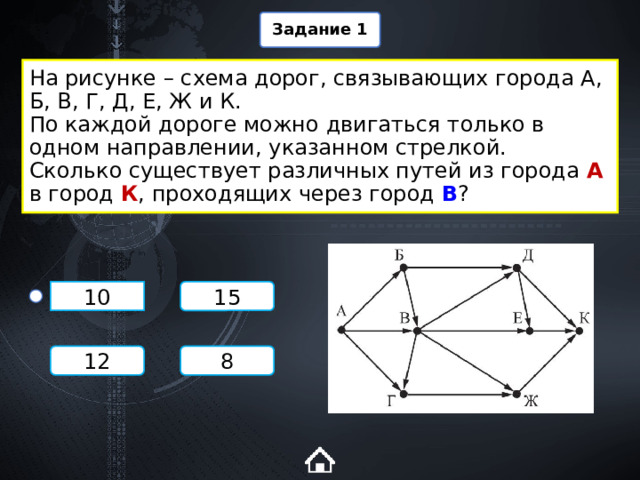 Задание 1 На рисунке – схема дорог, связывающих города А, Б, В, Г, Д, Е, Ж и К.  По каждой дороге можно двигаться только в одном направлении, указанном стрелкой.  Сколько существует различных путей из города А в город К , проходящих через город В ? 15 10 8 12 1 