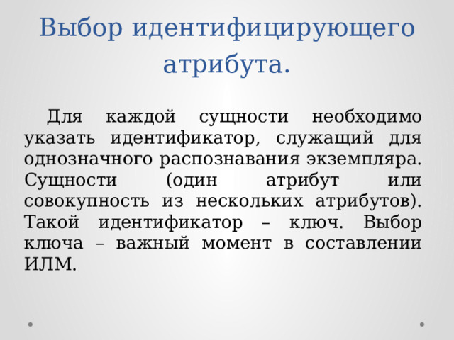 Выбор идентифицирующего атрибута.  Для каждой сущности необходимо указать идентификатор, служащий для однозначного распознавания экземпляра. Сущности (один атрибут или совокупность из нескольких атрибутов). Такой идентификатор – ключ. Выбор ключа – важный момент в составлении ИЛМ. 
