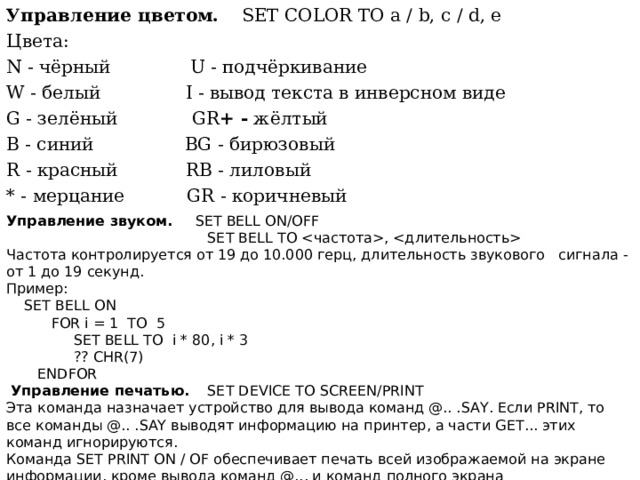 Управление цветом.  SET COLOR ТО a / b, c / d, e Цвета: N - чёрный U - подчёркивание W - белый I - вывод текста в инверсном виде G - зелёный  GR + - жёлтый В - синий BG - бирюзовый R - красный RB - лиловый * - мерцание GR - коричневый Управление  звуком . SET BELL ON/OFF  SET BELL TO ,  Частота контролируется от 19 до 10.000 герц, длительность звукового сигнала - от 1 до 19 секунд. Пример :  SET BELL ON  FOR i = 1 TO 5  SET BELL TO i * 80, i * 3  ?? CHR(7)  ENDFOR  Управление печатью.  SET DEVICE TO SCREEN/PRINT Эта команда назначает устройство для вывода команд @.. . SAY . Если PRINT , то все команды @.. . SAY выводят информацию на принтер, а части GET ... этих команд игнорируются. Команда SET PRINT ON / OF обеспечивает печать всей изображаемой на экране информации, кроме вывода команд @... и команд полного экрана  