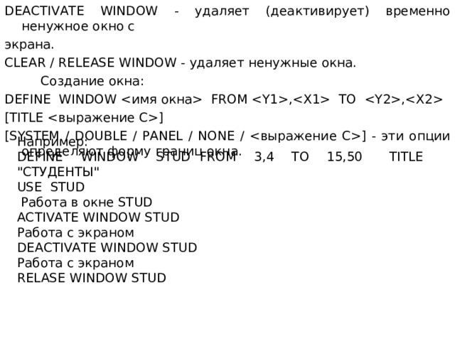 DEACTIVATE WINDOW - удаляет (деактивирует) временно ненужное окно с экрана. CLEAR / RELEASE WINDOW - удаляет ненужные окна.  Создание окна: DEFINE WINDOW  FROM , TO , [ TITLE ] [ SYSTEM / DOUBLE / PANEL / NONE / ] - эти опции определяют форму границ окна. Например : DEFINE WINDOW STUD FROM 3,4 TO 15,50 TITLE 