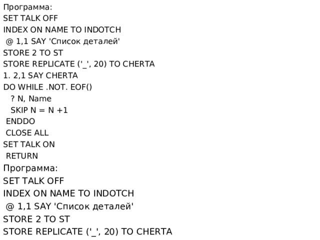 Программа : SET TALK OFF INDEX ON NAME TO INDOTCH  @ 1,1 SAY ' Список  деталей ' STORE 2 TO ST STORE REPLICATE ('_', 20) TO CHERTA 1. 2,1 SAY CHERTA DO WHILE .NOT. EOF()  ? N, Name  SKIP N = N +1  ENDDO  CLOSE ALL SET TALK ON  RETURN Программа : SET TALK OFF INDEX ON NAME TO INDOTCH  @ 1,1 SAY ' Список  деталей ' STORE 2 TO ST STORE REPLICATE ('_', 20) TO CHERTA 