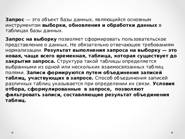 Запрос — это объект базы данных, являющийся основным инструментом выборки, обновления и обработки данных в таблицах базы данных. Запрос на выборку позволяет сформировать пользовательское представление о данных, Не обязательно отвечающее требованиям нормализации. Результат выполнения запроса на выборку — это новая, чаще всего временная, таблица, которая существует до закрытия запроса. Структура такой таблицы определяется выбранными из одной или нескольких взаимосвязанных таблиц полями. Записи формируются путем объединения записей таблиц, участвующих в запросе. Способ объединения записей различных таблиц указывается при определении их связи. Условия отбора, сформулированные в запросе, позволяют фильтровать записи, составляющие результат объединения таблиц. 