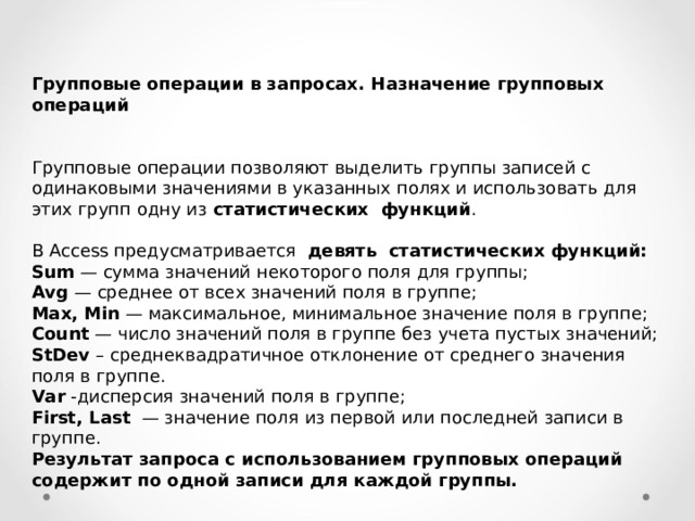 Групповые операции в запросах . Назначение групповых операций  Групповые операции позволяют выделить группы записей с одинаковыми значениями в указанных полях и использовать для этих групп одну из статистических функций . В Access предусматривается девять статистических функций: Sum — сумма значений некоторого поля для группы; Avg — среднее от всех значений поля в группе; Max , Min — максимальное, минимальное значение поля в группе; Count — число значений поля в группе без учета пустых значений; StDev – среднеквадратичное отклонение от среднего значения поля в группе. Var -дисперсия значений поля в группе; First , Last — значение поля из первой или последней записи в группе. Результат запроса с использованием групповых операций содержит по одной записи для каждой группы. 