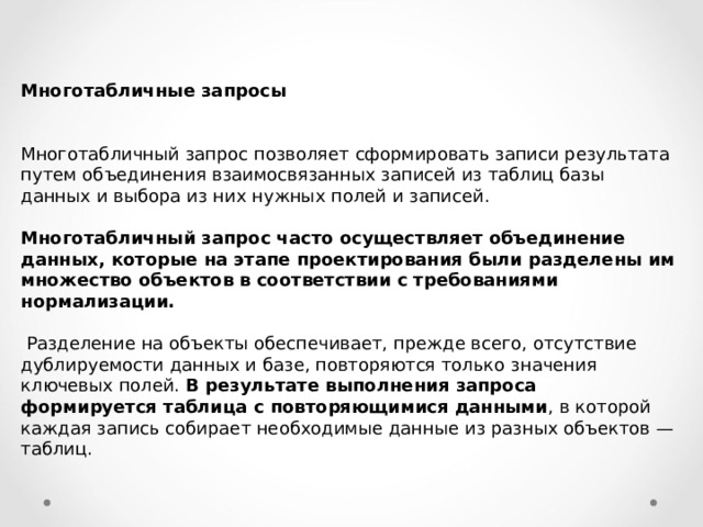 Многотабличные запросы  Многотабличный запрос позволяет сформировать записи результата путем объединения взаимосвязанных записей из таблиц базы данных и выбора из  них нужных полей и записей. Многотабличный запрос часто осуществляет объединение данных, которые на этапе проектирования были разделены им множество объектов в соответствии с требованиями нормализации.   Разделение на объекты обеспечивает, прежде всего, отсутствие дублируемости данных и базе, повторяются только значения ключевых полей. В результате выполнения запроса формируется таблица с повторяющимися данными , в которой каждая запись собирает необходимые данные из разных объектов — таблиц. 