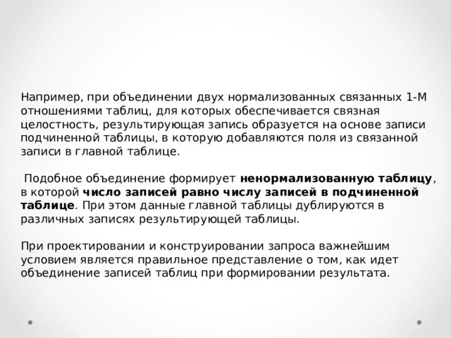 Например, при объединении двух нормализованных связанных 1-М отношениями таблиц, для которых обеспечивается связная целостность, результирующая запись образуется на основе записи подчиненной таблицы, в которую добавляются поля из связанной записи в главной таблице.  Подобное объединение формирует ненормализованную таблицу , в которой число записей равно числу записей в подчиненной таблице . При этом данные главной таблицы дублируются в различных записях результирующей таблицы. При проектировании и конструировании запроса важнейшим условием является правильное представление о том, как идет объединение записей таблиц при формировании результата. 