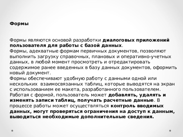 Формы  Формы являются основой разработки диалоговых приложений пользователя для работы с базой данных .  Формы, адекватные формам первичных документов, позволяют выполнить загрузку справочных, плановых и оперативно-учетных данных, в любой момент просмотреть и отредактировать содержимое ранее введенных в базу данных документов, оформить новый документ. Формы обеспечивают удобную работу с данными одной или нескольких взаимосвязанных таблиц, которые выводятся на экран с использованием ее макета, разработанного пользователем. Работая с формой, пользователь может добавлять, удалять и изменять записи таблиц, получать расчетные данные . В процессе работы может осуществляться контроль вводимых данных, могут проверяться ограничения на доступ к данным, выводиться необходимые дополнительные сведения. 